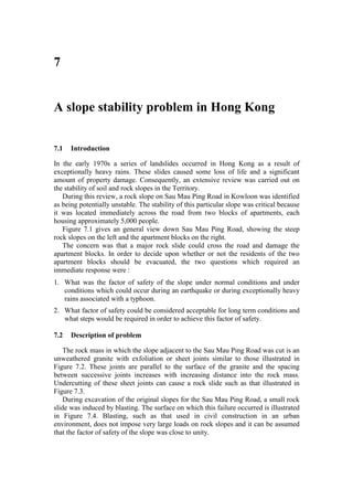 7


A slope stability problem in Hong Kong


7.1   Introduction

In the early 1970s a series of landslides occurred in Hong Kong as a result of
exceptionally heavy rains. These slides caused some loss of life and a significant
amount of property damage. Consequently, an extensive review was carried out on
the stability of soil and rock slopes in the Territory.
   During this review, a rock slope on Sau Mau Ping Road in Kowloon was identified
as being potentially unstable. The stability of this particular slope was critical because
it was located immediately across the road from two blocks of apartments, each
housing approximately 5,000 people.
   Figure 7.1 gives an general view down Sau Mau Ping Road, showing the steep
rock slopes on the left and the apartment blocks on the right.
   The concern was that a major rock slide could cross the road and damage the
apartment blocks. In order to decide upon whether or not the residents of the two
apartment blocks should be evacuated, the two questions which required an
immediate response were :
1. What was the factor of safety of the slope under normal conditions and under
   conditions which could occur during an earthquake or during exceptionally heavy
   rains associated with a typhoon.
2. What factor of safety could be considered acceptable for long term conditions and
   what steps would be required in order to achieve this factor of safety.

7.2   Description of problem

    The rock mass in which the slope adjacent to the Sau Mau Ping Road was cut is an
unweathered granite with exfoliation or sheet joints similar to those illustrated in
Figure 7.2. These joints are parallel to the surface of the granite and the spacing
between successive joints increases with increasing distance into the rock mass.
Undercutting of these sheet joints can cause a rock slide such as that illustrated in
Figure 7.3.
    During excavation of the original slopes for the Sau Mau Ping Road, a small rock
slide was induced by blasting. The surface on which this failure occurred is illustrated
in Figure 7.4. Blasting, such as that used in civil construction in an urban
environment, does not impose very large loads on rock slopes and it can be assumed
that the factor of safety of the slope was close to unity.
 