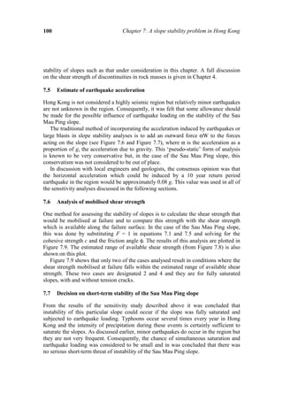 100                                Chapter 7: A slope stability problem in Hong Kong




stability of slopes such as that under consideration in this chapter. A full discussion
on the shear strength of discontinuities in rock masses is given in Chapter 4.

7.5   Estimate of earthquake acceleration

Hong Kong is not considered a highly seismic region but relatively minor earthquakes
are not unknown in the region. Consequently, it was felt that some allowance should
be made for the possible influence of earthquake loading on the stability of the Sau
Mau Ping slope.
   The traditional method of incorporating the acceleration induced by earthquakes or
large blasts in slope stability analyses is to add an outward force αW to the forces
acting on the slope (see Figure 7.6 and Figure 7.7), where α is the acceleration as a
proportion of g, the acceleration due to gravity. This ‘pseudo-static’ form of analysis
is known to be very conservative but, in the case of the Sau Mau Ping slope, this
conservatism was not considered to be out of place.
   In discussion with local engineers and geologists, the consensus opinion was that
the horizontal acceleration which could be induced by a 10 year return period
earthquake in the region would be approximately 0.08 g. This value was used in all of
the sensitivity analyses discussed in the following sections.

7.6   Analysis of mobilised shear strength

One method for assessing the stability of slopes is to calculate the shear strength that
would be mobilised at failure and to compare this strength with the shear strength
which is available along the failure surface. In the case of the Sau Mau Ping slope,
this was done by substituting F = 1 in equations 7.1 and 7.5 and solving for the
cohesive strength c and the friction angle φ. The results of this analysis are plotted in
Figure 7.9. The estimated range of available shear strength (from Figure 7.8) is also
shown on this plot.
   Figure 7.9 shows that only two of the cases analysed result in conditions where the
shear strength mobilised at failure falls within the estimated range of available shear
strength. These two cases are designated 2 and 4 and they are for fully saturated
slopes, with and without tension cracks.

7.7   Decision on short-term stability of the Sau Mau Ping slope

From the results of the sensitivity study described above it was concluded that
instability of this particular slope could occur if the slope was fully saturated and
subjected to earthquake loading. Typhoons occur several times every year in Hong
Kong and the intensity of precipitation during these events is certainly sufficient to
saturate the slopes. As discussed earlier, minor earthquakes do occur in the region but
they are not very frequent. Consequently, the chance of simultaneous saturation and
earthquake loading was considered to be small and in was concluded that there was
no serious short-term threat of instability of the Sau Mau Ping slope.
 
