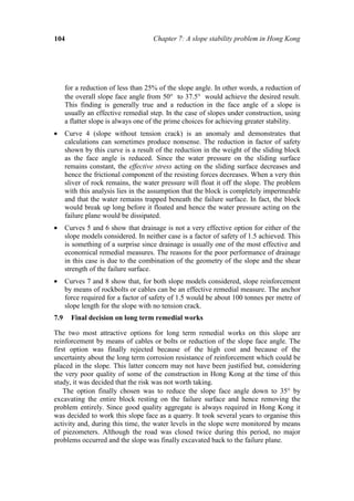 104                                  Chapter 7: A slope stability problem in Hong Kong




      for a reduction of less than 25% of the slope angle. In other words, a reduction of
      the overall slope face angle from 50° to 37.5° would achieve the desired result.
      This finding is generally true and a reduction in the face angle of a slope is
      usually an effective remedial step. In the case of slopes under construction, using
      a flatter slope is always one of the prime choices for achieving greater stability.
•     Curve 4 (slope without tension crack) is an anomaly and demonstrates that
      calculations can sometimes produce nonsense. The reduction in factor of safety
      shown by this curve is a result of the reduction in the weight of the sliding block
      as the face angle is reduced. Since the water pressure on the sliding surface
      remains constant, the effective stress acting on the sliding surface decreases and
      hence the frictional component of the resisting forces decreases. When a very thin
      sliver of rock remains, the water pressure will float it off the slope. The problem
      with this analysis lies in the assumption that the block is completely impermeable
      and that the water remains trapped beneath the failure surface. In fact, the block
      would break up long before it floated and hence the water pressure acting on the
      failure plane would be dissipated.
•     Curves 5 and 6 show that drainage is not a very effective option for either of the
      slope models considered. In neither case is a factor of safety of 1.5 achieved. This
      is something of a surprise since drainage is usually one of the most effective and
      economical remedial measures. The reasons for the poor performance of drainage
      in this case is due to the combination of the geometry of the slope and the shear
      strength of the failure surface.
•     Curves 7 and 8 show that, for both slope models considered, slope reinforcement
      by means of rockbolts or cables can be an effective remedial measure. The anchor
      force required for a factor of safety of 1.5 would be about 100 tonnes per metre of
      slope length for the slope with no tension crack.
7.9     Final decision on long term remedial works

The two most attractive options for long term remedial works on this slope are
reinforcement by means of cables or bolts or reduction of the slope face angle. The
first option was finally rejected because of the high cost and because of the
uncertainty about the long term corrosion resistance of reinforcement which could be
placed in the slope. This latter concern may not have been justified but, considering
the very poor quality of some of the construction in Hong Kong at the time of this
study, it was decided that the risk was not worth taking.
    The option finally chosen was to reduce the slope face angle down to 35° by
excavating the entire block resting on the failure surface and hence removing the
problem entirely. Since good quality aggregate is always required in Hong Kong it
was decided to work this slope face as a quarry. It took several years to organise this
activity and, during this time, the water levels in the slope were monitored by means
of piezometers. Although the road was closed twice during this period, no major
problems occurred and the slope was finally excavated back to the failure plane.
 