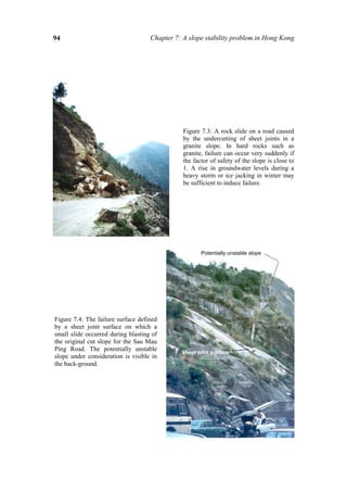 94                                  Chapter 7: A slope stability problem in Hong Kong




                                               Figure 7.3: A rock slide on a road caused
                                               by the undercutting of sheet joints in a
                                               granite slope. In hard rocks such as
                                               granite, failure can occur very suddenly if
                                               the factor of safety of the slope is close to
                                               1. A rise in groundwater levels during a
                                               heavy storm or ice jacking in winter may
                                               be sufficient to induce failure.




                                                      Potentially unstable slope




Figure 7.4: The failure surface defined
by a sheet joint surface on which a
small slide occurred during blasting of
the original cut slope for the Sau Mau
Ping Road. The potentially unstable           Sheet joint surface
slope under consideration is visible in
the back-ground.
 