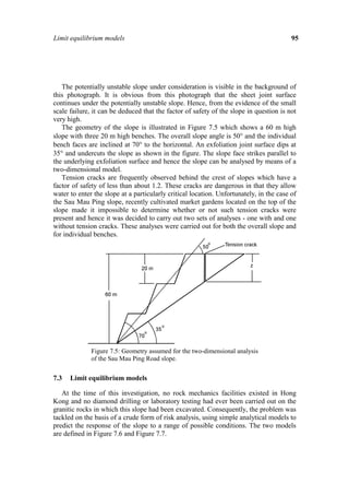 Limit equilibrium models                                                                 95




   The potentially unstable slope under consideration is visible in the background of
this photograph. It is obvious from this photograph that the sheet joint surface
continues under the potentially unstable slope. Hence, from the evidence of the small
scale failure, it can be deduced that the factor of safety of the slope in question is not
very high.
   The geometry of the slope is illustrated in Figure 7.5 which shows a 60 m high
slope with three 20 m high benches. The overall slope angle is 50° and the individual
bench faces are inclined at 70° to the horizontal. An exfoliation joint surface dips at
35° and undercuts the slope as shown in the figure. The slope face strikes parallel to
the underlying exfoliation surface and hence the slope can be analysed by means of a
two-dimensional model.
   Tension cracks are frequently observed behind the crest of slopes which have a
factor of safety of less than about 1.2. These cracks are dangerous in that they allow
water to enter the slope at a particularly critical location. Unfortunately, in the case of
the Sau Mau Ping slope, recently cultivated market gardens located on the top of the
slope made it impossible to determine whether or not such tension cracks were
present and hence it was decided to carry out two sets of analyses - one with and one
without tension cracks. These analyses were carried out for both the overall slope and
for individual benches.




              Figure 7.5: Geometry assumed for the two-dimensional analysis
              of the Sau Mau Ping Road slope.


7.3   Limit equilibrium models

   At the time of this investigation, no rock mechanics facilities existed in Hong
Kong and no diamond drilling or laboratory testing had ever been carried out on the
granitic rocks in which this slope had been excavated. Consequently, the problem was
tackled on the basis of a crude form of risk analysis, using simple analytical models to
predict the response of the slope to a range of possible conditions. The two models
are defined in Figure 7.6 and Figure 7.7.
 