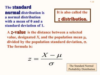 The Standard Normal  Probability Distribution A  z- value   is the distance between a selected value, designated  X , and the population mean   , divided by the population standard deviation,   .  The formula is: It is also called the  z  distribution. The  standard normal  distribution is a normal distribution with a mean of 0 and a standard deviation of 1.  
