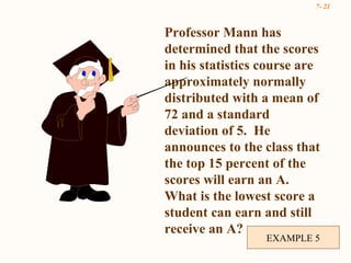 EXAMPLE 5 Professor Mann has determined that the scores  in his statistics course are approximately normally distributed with a mean of 72 and a standard deviation of 5.  He announces to the class that the top 15 percent of the scores will earn an A.  What is the lowest score a student can earn and still receive an A? 
