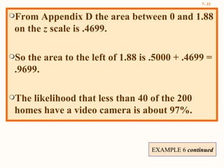 From Appendix D the area between 0 and 1.88 on the  z  scale is .4699. So the area to the left of 1.88 is .5000 + .4699 = .9699. The likelihood that less than 40 of the 200 homes have a video camera is about 97%.  EXAMPLE 6  continued  