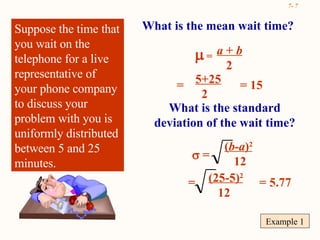 Example 1 Suppose the time that you wait on the telephone for a live representative of your phone company to discuss your problem with you is uniformly distributed between 5 and 25 minutes. What is the mean wait time? a  +  b   2    = = 5+25 2 = 15 What is the standard deviation of the wait time?    = ( b-a ) 2 12 = (25-5) 2 12 = 5.77 