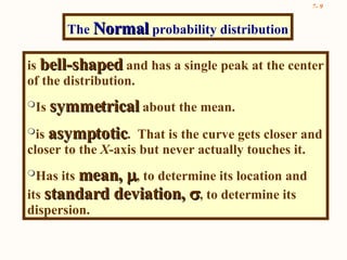 is  bell-shaped  and has a single peak at the center of the distribution.  Is  symmetrical  about the mean. is  asymptotic .  That is the curve gets closer and closer to the  X -axis but never actually touches it. Has its  mean,   , to determine its location and its  standard deviation,   , to determine its dispersion. The  Normal  probability distribution 
