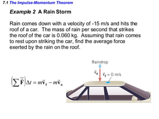 7.1  The Impulse-Momentum Theorem Example 2  A Rain Storm Rain comes down with a velocity of -15 m/s and hits the roof of a car.  The mass of rain per second that strikes the roof of the car is 0.060 kg.  Assuming that rain comes to rest upon striking the car, find the average force exerted by the rain on the roof. 