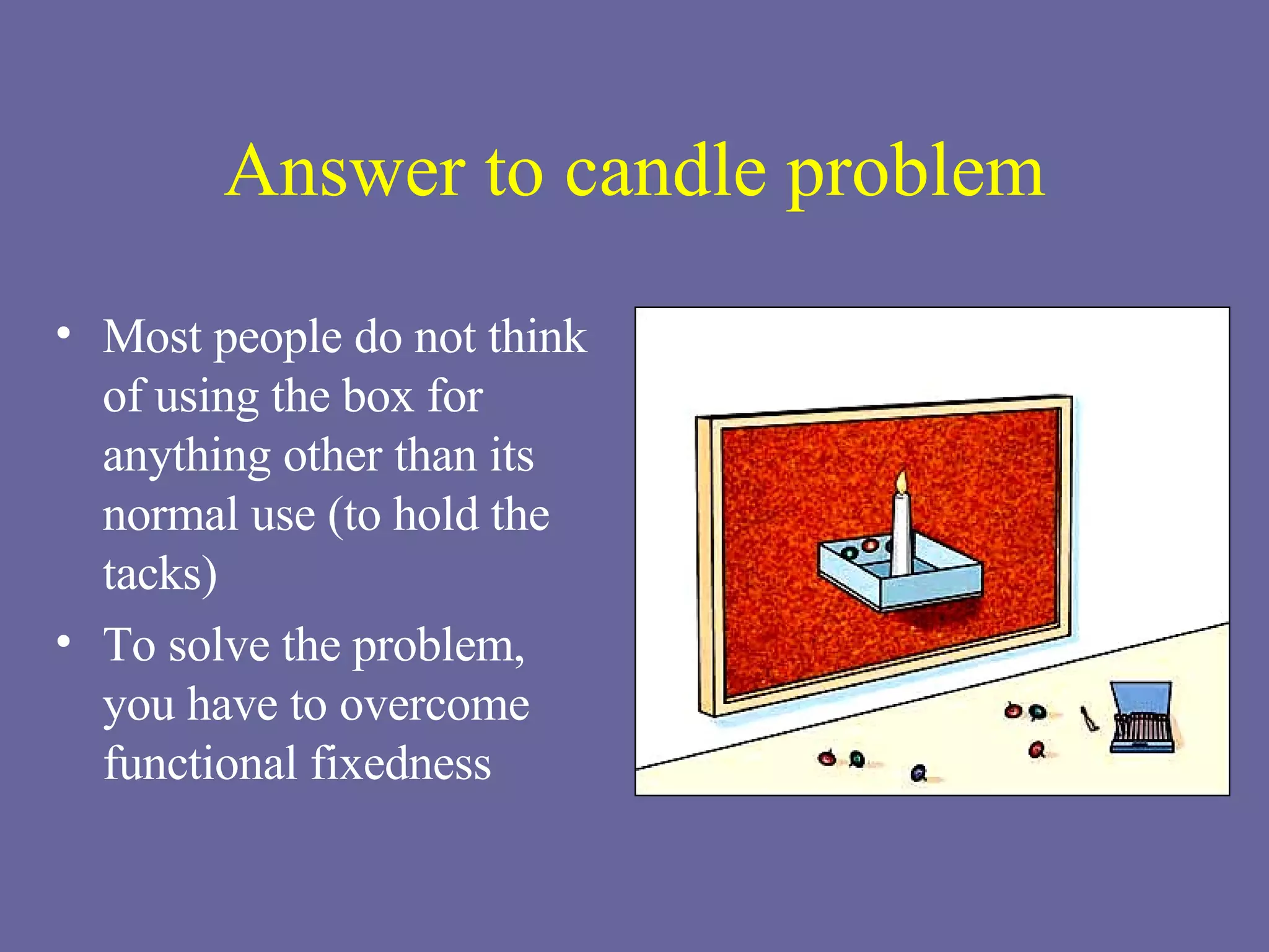 Answer to candle problem Most people do not think of using the box for anything other than its normal use (to hold the tacks) To solve the problem,  you have to overcome functional fixedness 