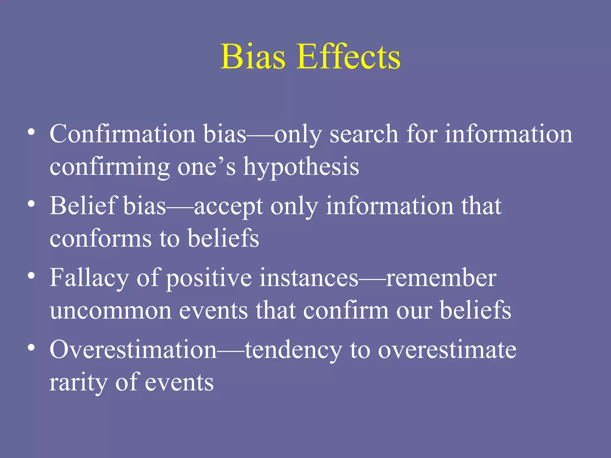 Bias Effects Confirmation bias—only search for information confirming one’s hypothesis Belief bias—accept only information that conforms to beliefs Fallacy of positive instances—remember uncommon events that confirm our beliefs Overestimation—tendency to overestimate  rarity of events 