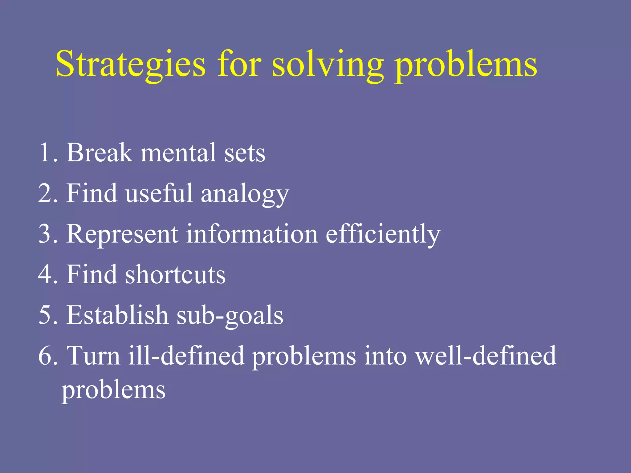 1. Break mental sets 2. Find useful analogy 3. Represent information efficiently 4. Find shortcuts 5. Establish sub-goals 6. Turn ill-defined problems into well-defined problems Strategies for solving problems 