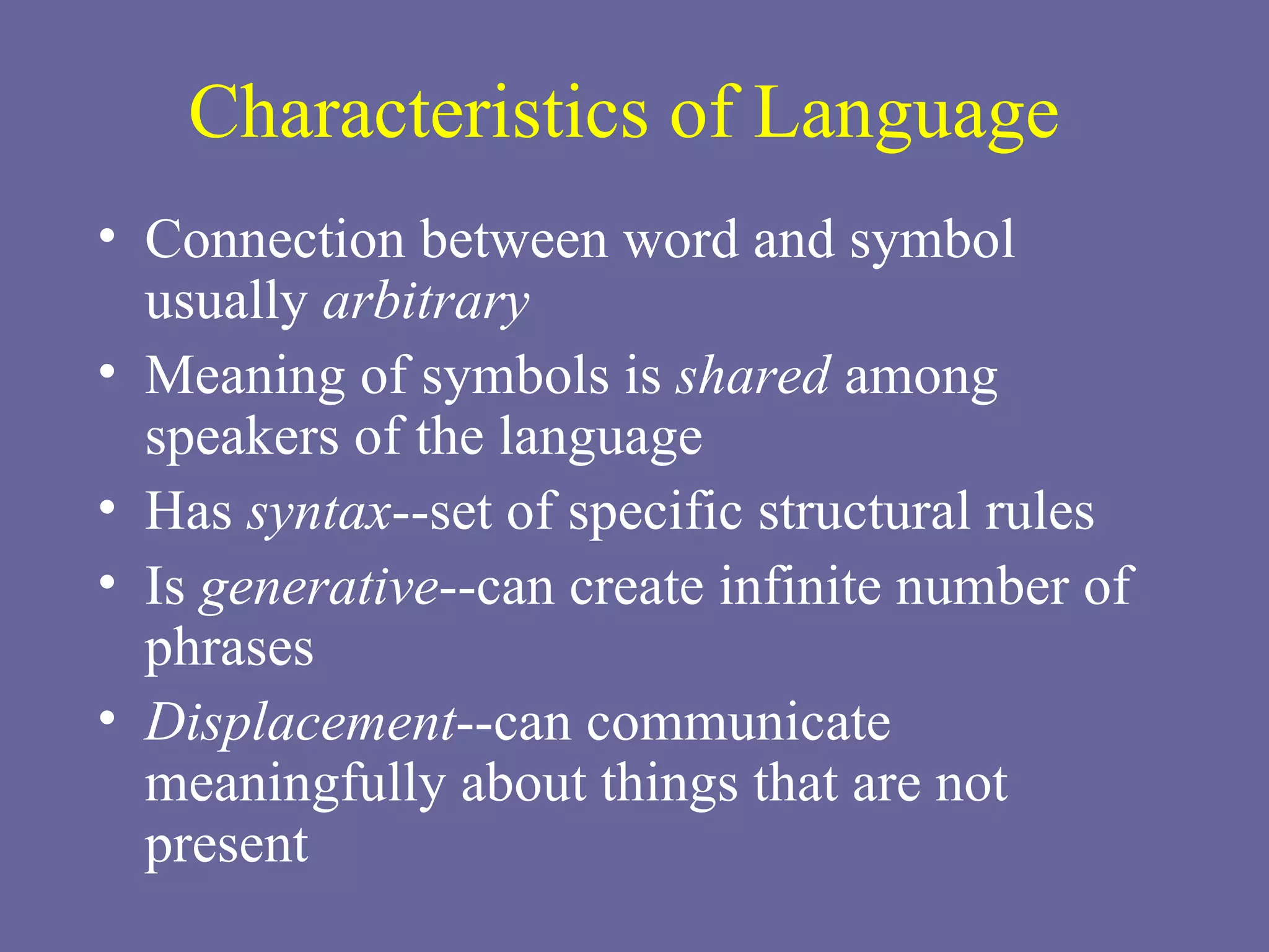 Characteristics of Language Connection between word and symbol usually  arbitrary Meaning of symbols is  shared  among speakers of the language Has  syntax --set of specific structural rules Is  generative --can create infinite number of phrases Displacement --can communicate meaningfully about things that are not present 