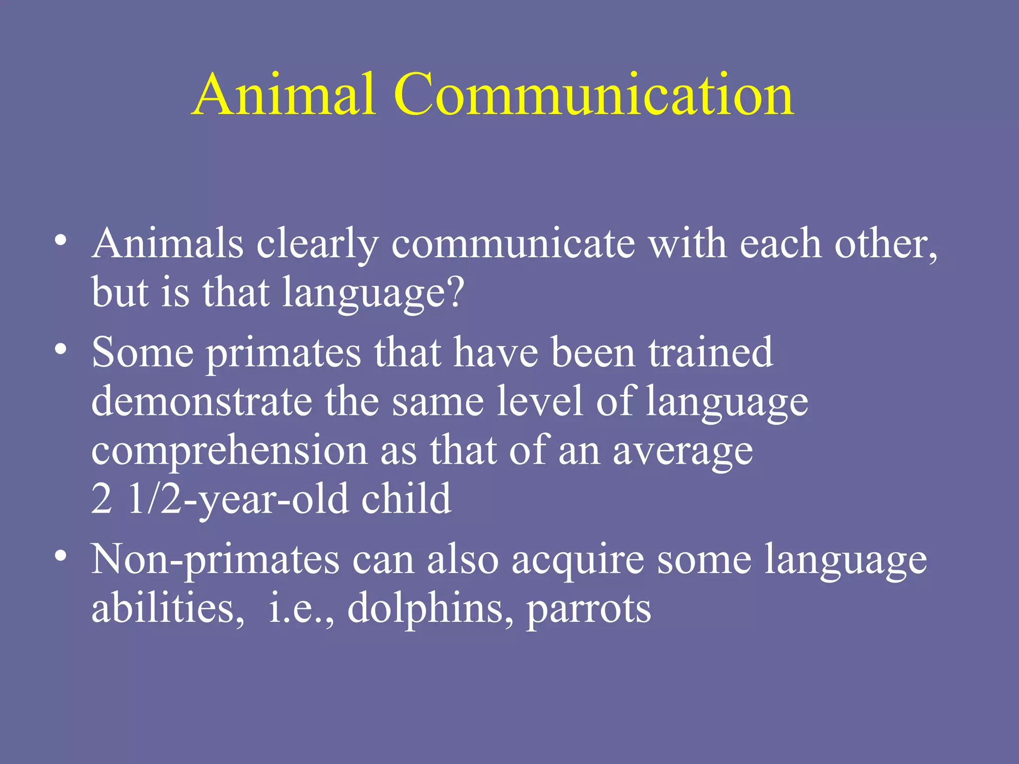 Animal Communication Animals clearly communicate with each other, but is that language? Some primates that have been trained demonstrate the same level of language comprehension as that of an average  2 1/2-year-old child Non-primates can also acquire some language abilities,  i.e., dolphins, parrots 