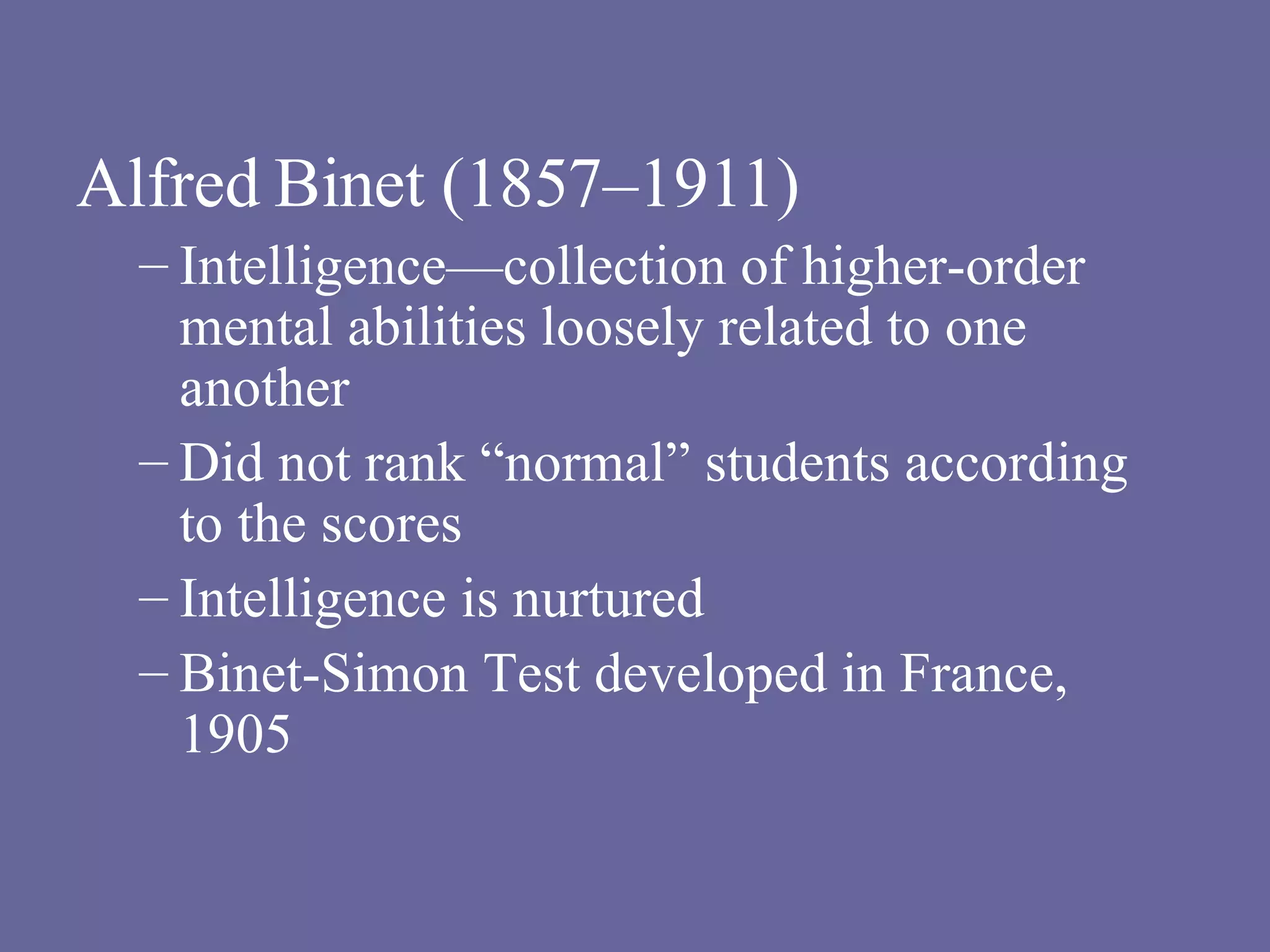 Alfred Binet (1857–1911) Intelligence—collection of higher-order mental abilities loosely related to one another Did not rank “normal” students according to the scores Intelligence is nurtured Binet-Simon Test developed in France, 1905 