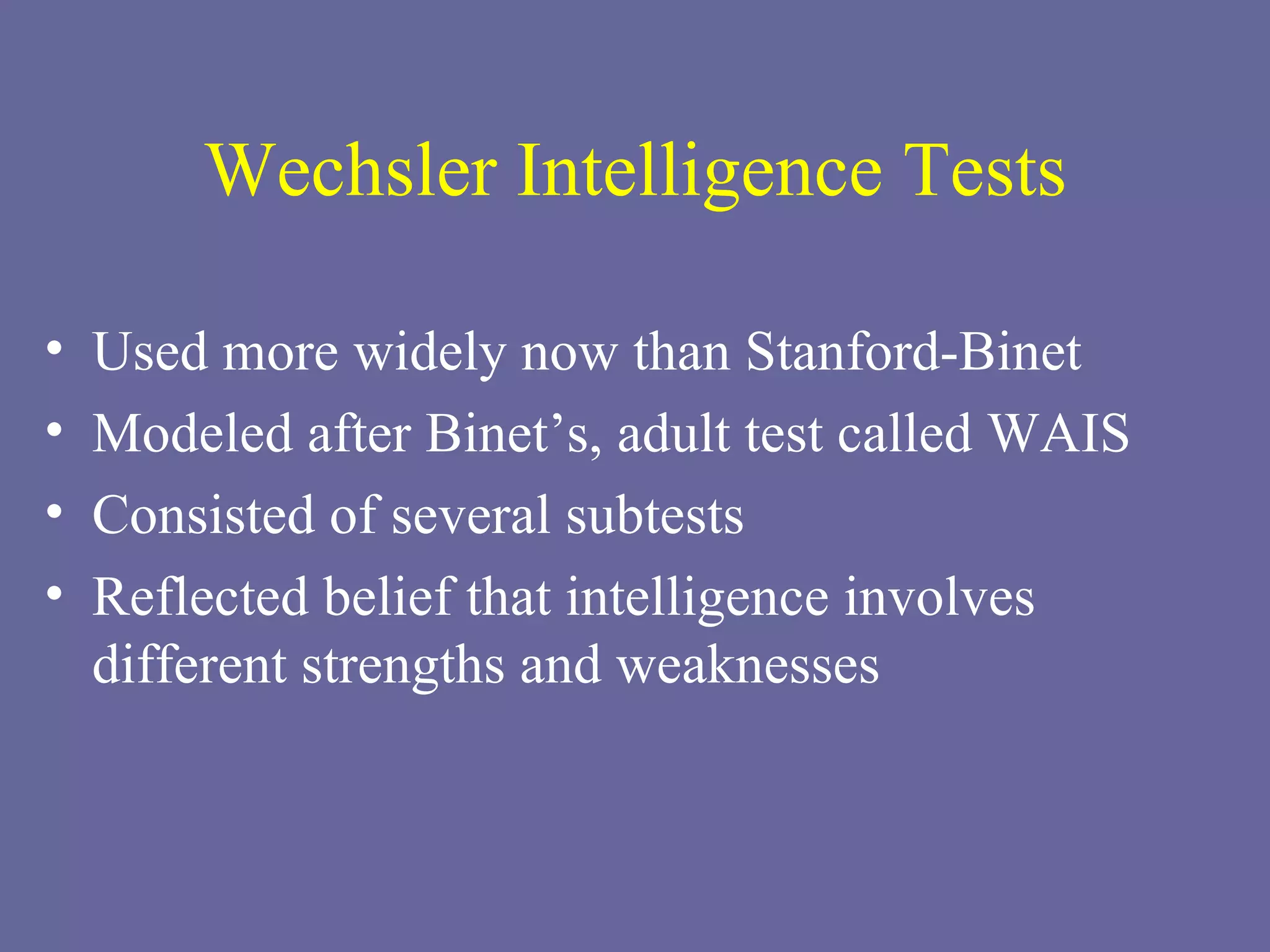 Wechsler Intelligence Tests Used more widely now than Stanford-Binet Modeled after Binet’s, adult test called WAIS Consisted of several subtests Reflected belief that intelligence involves different strengths and weaknesses 