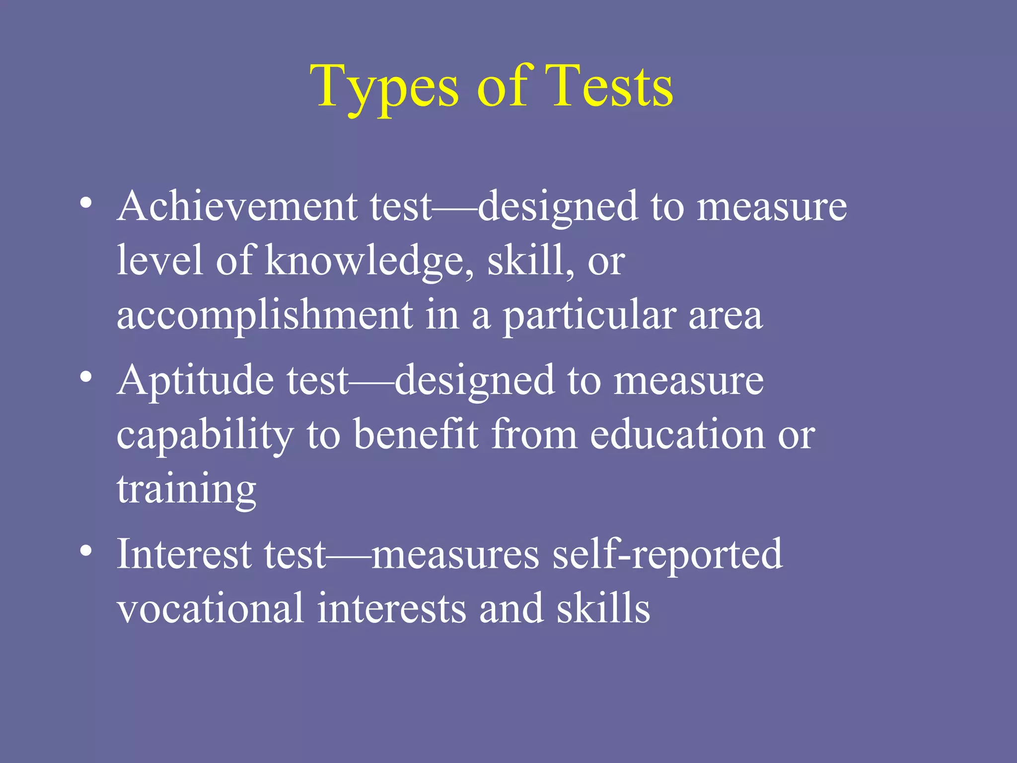 Types of Tests Achievement test—designed to measure level of knowledge, skill, or accomplishment in a particular area Aptitude test—designed to measure capability to benefit from education or training Interest test—measures self-reported vocational interests and skills 