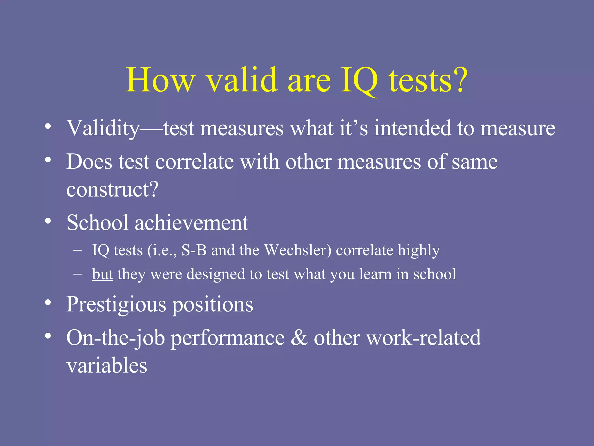 How valid are IQ tests? Validity—test measures what it’s intended to measure Does test correlate with other measures of same construct? School achievement IQ tests (i.e., S-B and the Wechsler) correlate highly but  they were designed to test what you learn in school Prestigious positions On-the-job performance & other work-related variables 