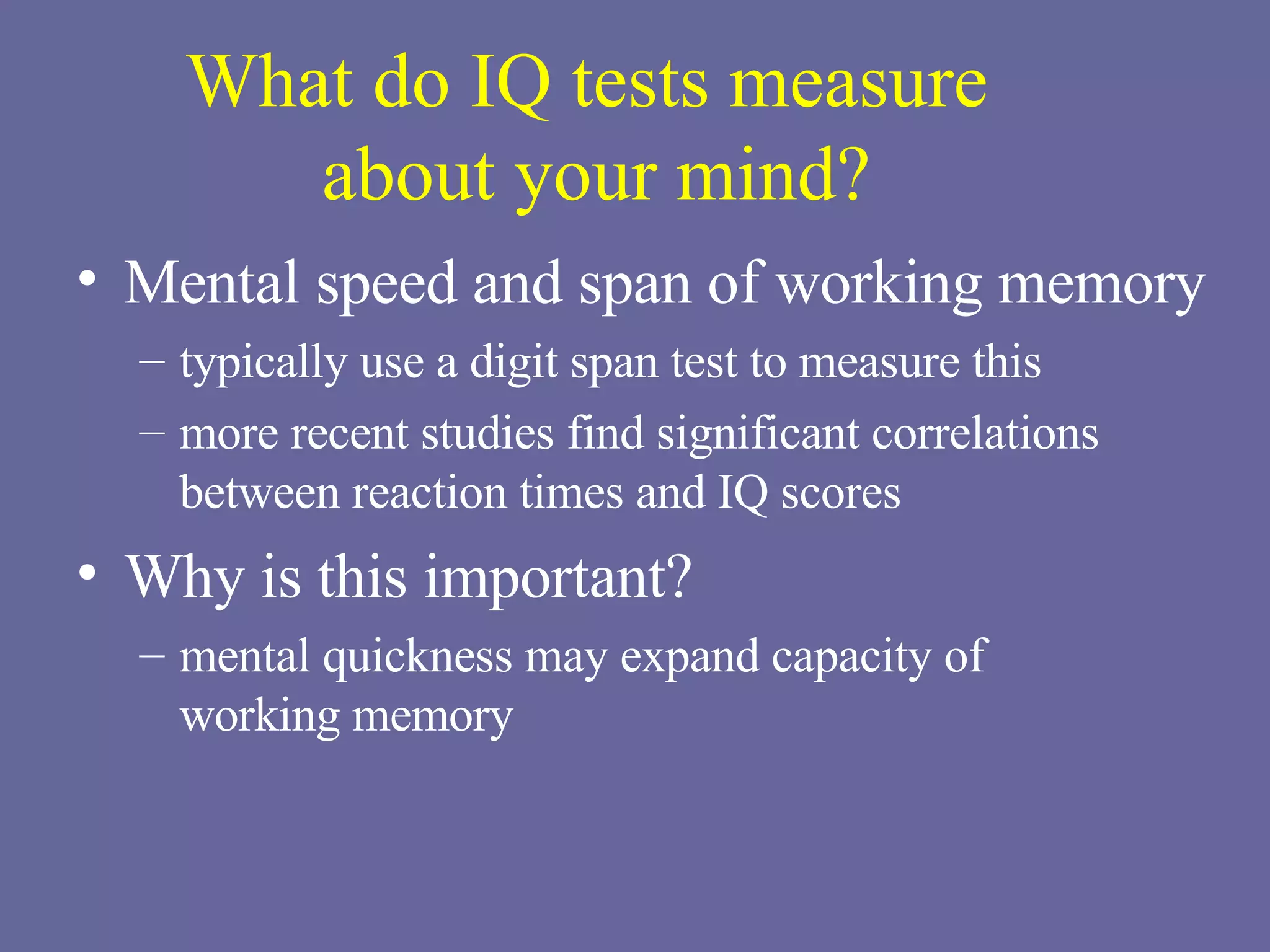 What do IQ tests measure  about your mind? Mental speed and span of working memory typically use a digit span test to measure this more recent studies find significant correlations between reaction times and IQ scores Why is this important? mental quickness may expand capacity of  working memory 