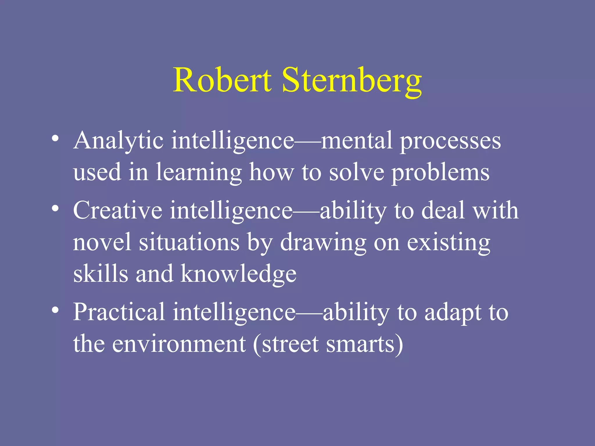 Robert Sternberg Analytic intelligence—mental processes used in learning how to solve problems Creative intelligence—ability to deal with novel situations by drawing on existing skills and knowledge Practical intelligence—ability to adapt to the environment (street smarts) 
