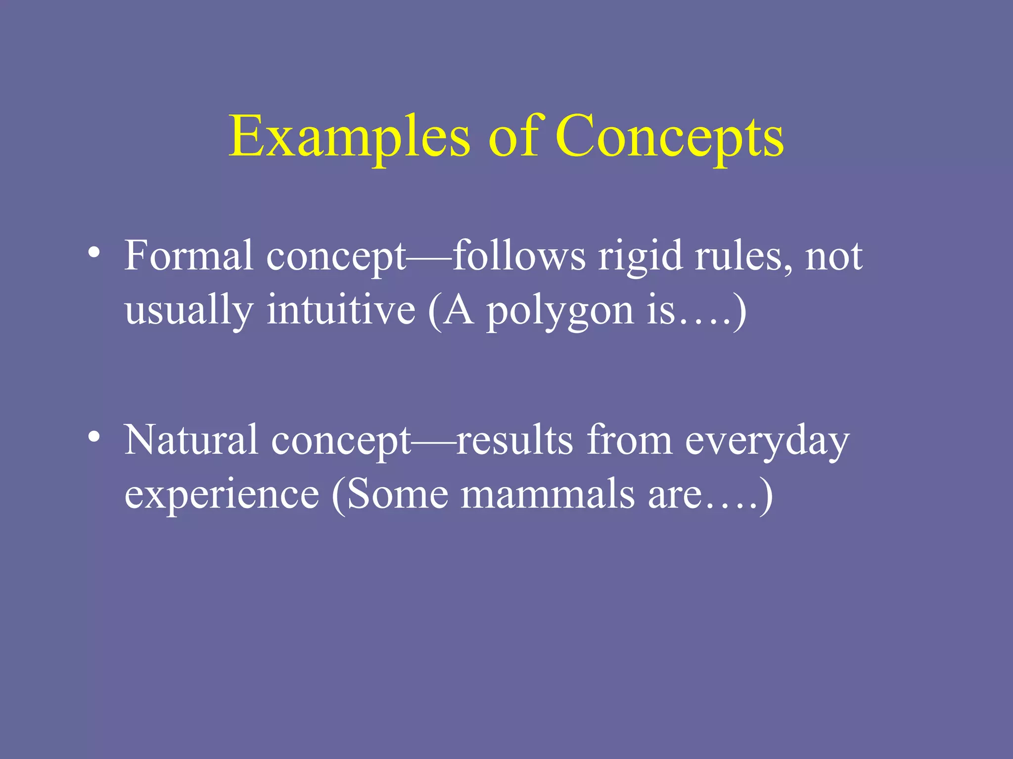 Examples of Concepts Formal concept—follows rigid rules, not usually intuitive (A polygon is….) Natural concept—results from everyday experience (Some mammals are….) 