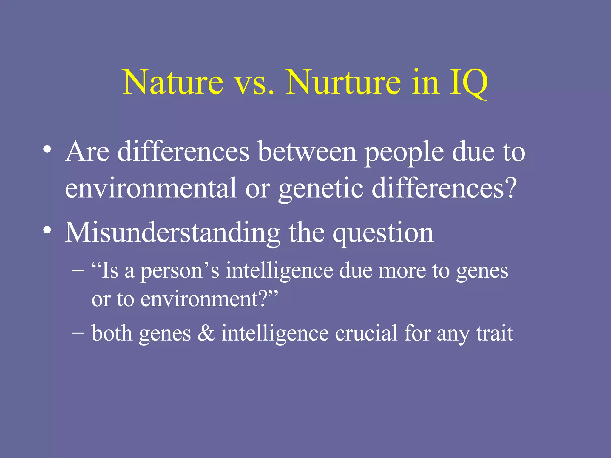 Nature vs. Nurture in IQ Are differences between people due to environmental or genetic differences? Misunderstanding the question “ Is a person’s intelligence due more to genes  or to environment?” both genes & intelligence crucial for any trait 
