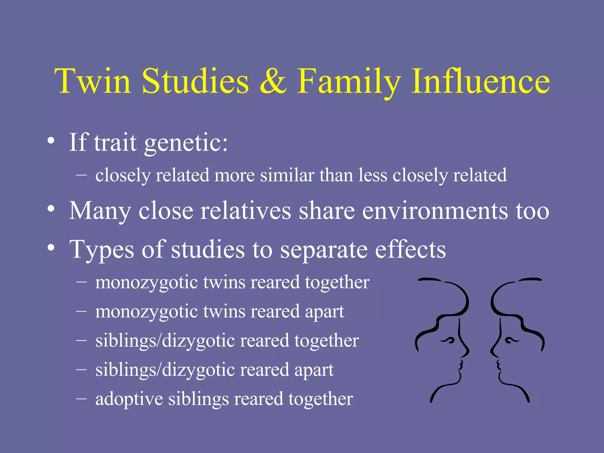 Twin Studies & Family Influence If trait genetic: closely related more similar than less closely related Many close relatives share environments too Types of studies to separate effects monozygotic twins reared together monozygotic twins reared apart siblings/dizygotic reared together siblings/dizygotic reared apart adoptive siblings reared together 