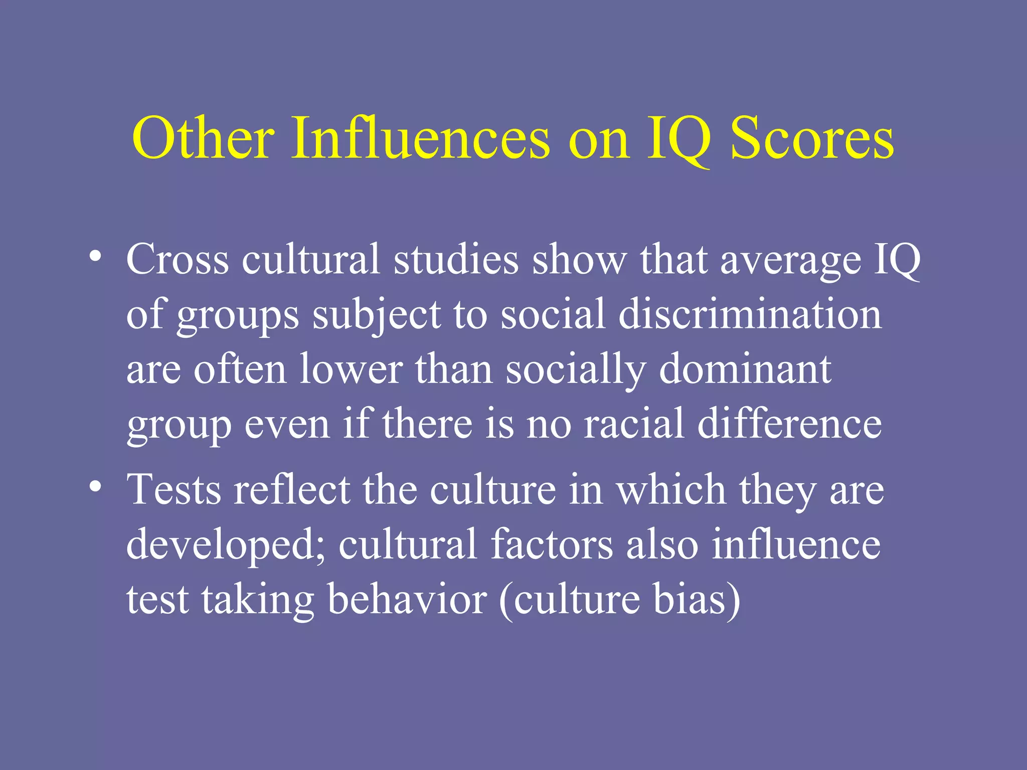 Other Influences on IQ Scores Cross cultural studies show that average IQ of groups subject to social discrimination are often lower than socially dominant group even if there is no racial difference Tests reflect the culture in which they are developed; cultural factors also influence test taking behavior (culture bias) 