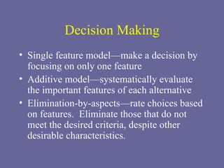 Decision Making Single feature model—make a decision by focusing on only one feature Additive model—systematically evaluate the important features of each alternative Elimination-by-aspects—rate choices based on features.  Eliminate those that do not meet the desired criteria, despite other desirable characteristics. 