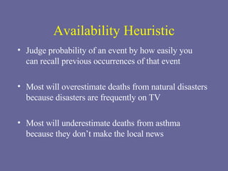 Availability Heuristic Judge probability of an event by how easily you  can recall previous occurrences of that event Most will overestimate deaths from natural disasters because disasters are frequently on TV Most will underestimate deaths from asthma  because they don’t make the local news 
