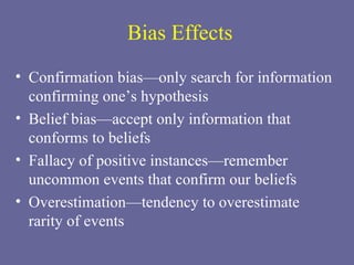 Bias Effects Confirmation bias—only search for information confirming one’s hypothesis Belief bias—accept only information that conforms to beliefs Fallacy of positive instances—remember uncommon events that confirm our beliefs Overestimation—tendency to overestimate  rarity of events 