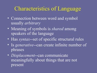 Characteristics of Language Connection between word and symbol usually  arbitrary Meaning of symbols is  shared  among speakers of the language Has  syntax --set of specific structural rules Is  generative --can create infinite number of phrases Displacement --can communicate meaningfully about things that are not present 