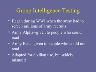Group Intelligence Testing Began during WWI when the army had to screen millions of army recruits Army Alpha--given to people who could read Army Beta--given to people who could not read Adapted for civilian use, but widely misused 
