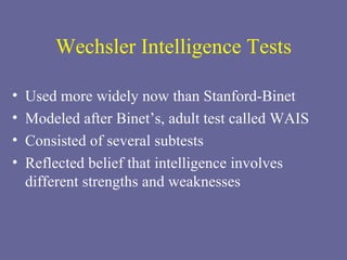 Wechsler Intelligence Tests Used more widely now than Stanford-Binet Modeled after Binet’s, adult test called WAIS Consisted of several subtests Reflected belief that intelligence involves different strengths and weaknesses 