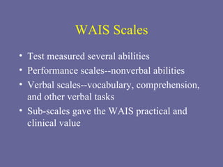 WAIS Scales Test measured several abilities Performance scales--nonverbal abilities Verbal scales--vocabulary, comprehension, and other verbal tasks Sub-scales gave the WAIS practical and clinical value 