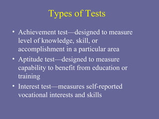 Types of Tests Achievement test—designed to measure level of knowledge, skill, or accomplishment in a particular area Aptitude test—designed to measure capability to benefit from education or training Interest test—measures self-reported vocational interests and skills 