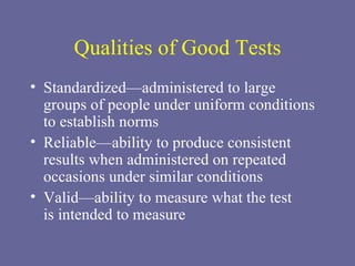 Qualities of Good Tests Standardized—administered to large  groups of people under uniform conditions to establish norms Reliable—ability to produce consistent results when administered on repeated occasions under similar conditions Valid—ability to measure what the test  is intended to measure 