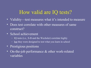 How valid are IQ tests? Validity—test measures what it’s intended to measure Does test correlate with other measures of same construct? School achievement IQ tests (i.e., S-B and the Wechsler) correlate highly but  they were designed to test what you learn in school Prestigious positions On-the-job performance & other work-related variables 