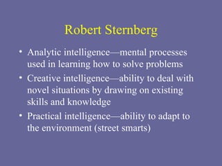 Robert Sternberg Analytic intelligence—mental processes used in learning how to solve problems Creative intelligence—ability to deal with novel situations by drawing on existing skills and knowledge Practical intelligence—ability to adapt to the environment (street smarts) 