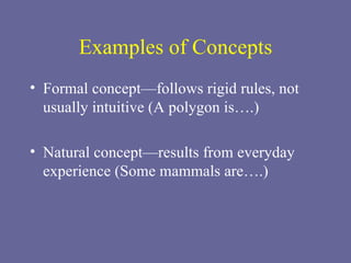 Examples of Concepts Formal concept—follows rigid rules, not usually intuitive (A polygon is….) Natural concept—results from everyday experience (Some mammals are….) 