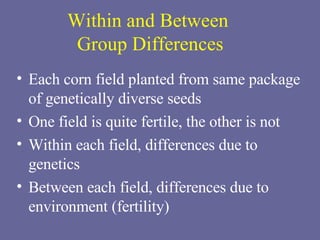 Within and Between  Group Differences Each corn field planted from same package of genetically diverse seeds One field is quite fertile, the other is not Within each field, differences due to genetics Between each field, differences due to environment (fertility) 