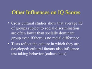 Other Influences on IQ Scores Cross cultural studies show that average IQ of groups subject to social discrimination are often lower than socially dominant group even if there is no racial difference Tests reflect the culture in which they are developed; cultural factors also influence test taking behavior (culture bias) 