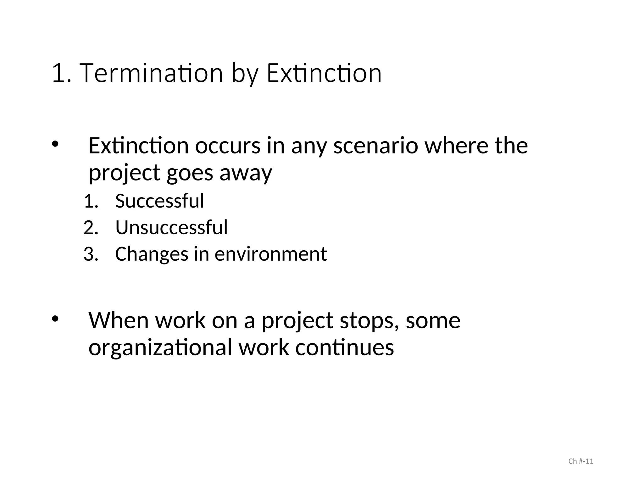 1. Termination by Extinction
• Extinction occurs in any scenario where the
project goes away
1. Successful
2. Unsuccessful
3. Changes in environment
• When work on a project stops, some
organizational work continues
Ch #-11
 