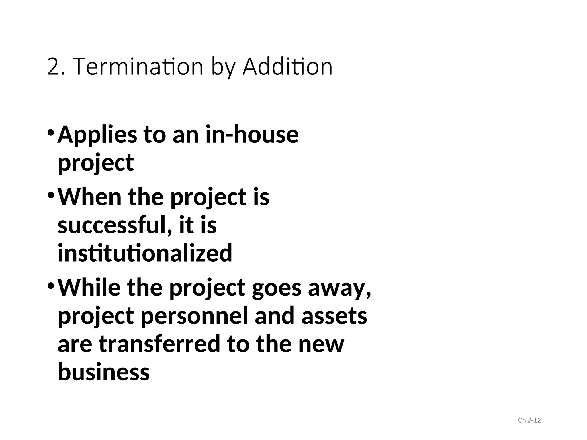 2. Termination by Addition
•Applies to an in-house
project
•When the project is
successful, it is
institutionalized
•While the project goes away,
project personnel and assets
are transferred to the new
business
Ch #-12
 
