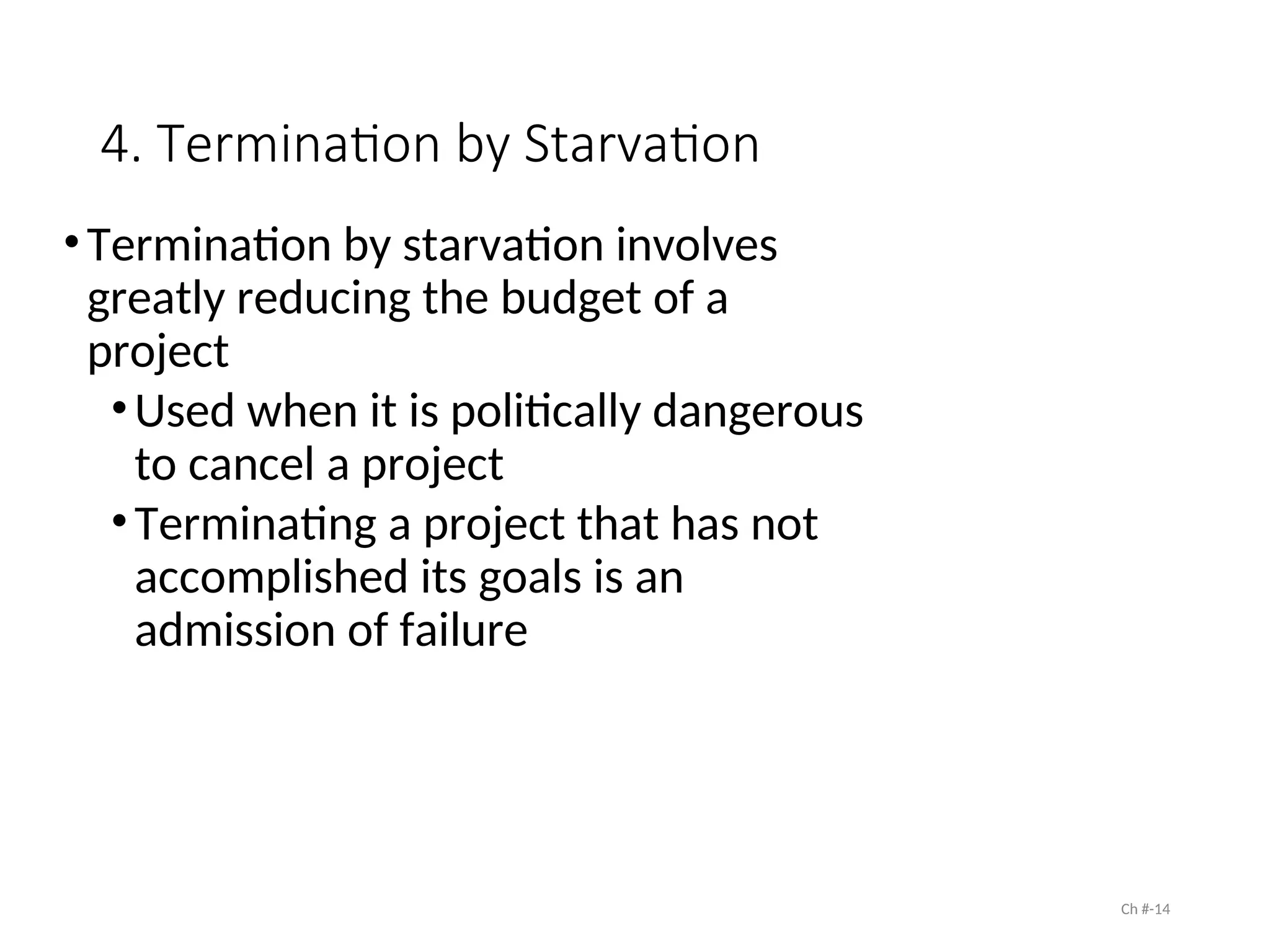 4. Termination by Starvation
•Termination by starvation involves
greatly reducing the budget of a
project
•Used when it is politically dangerous
to cancel a project
•Terminating a project that has not
accomplished its goals is an
admission of failure
Ch #-14
 
