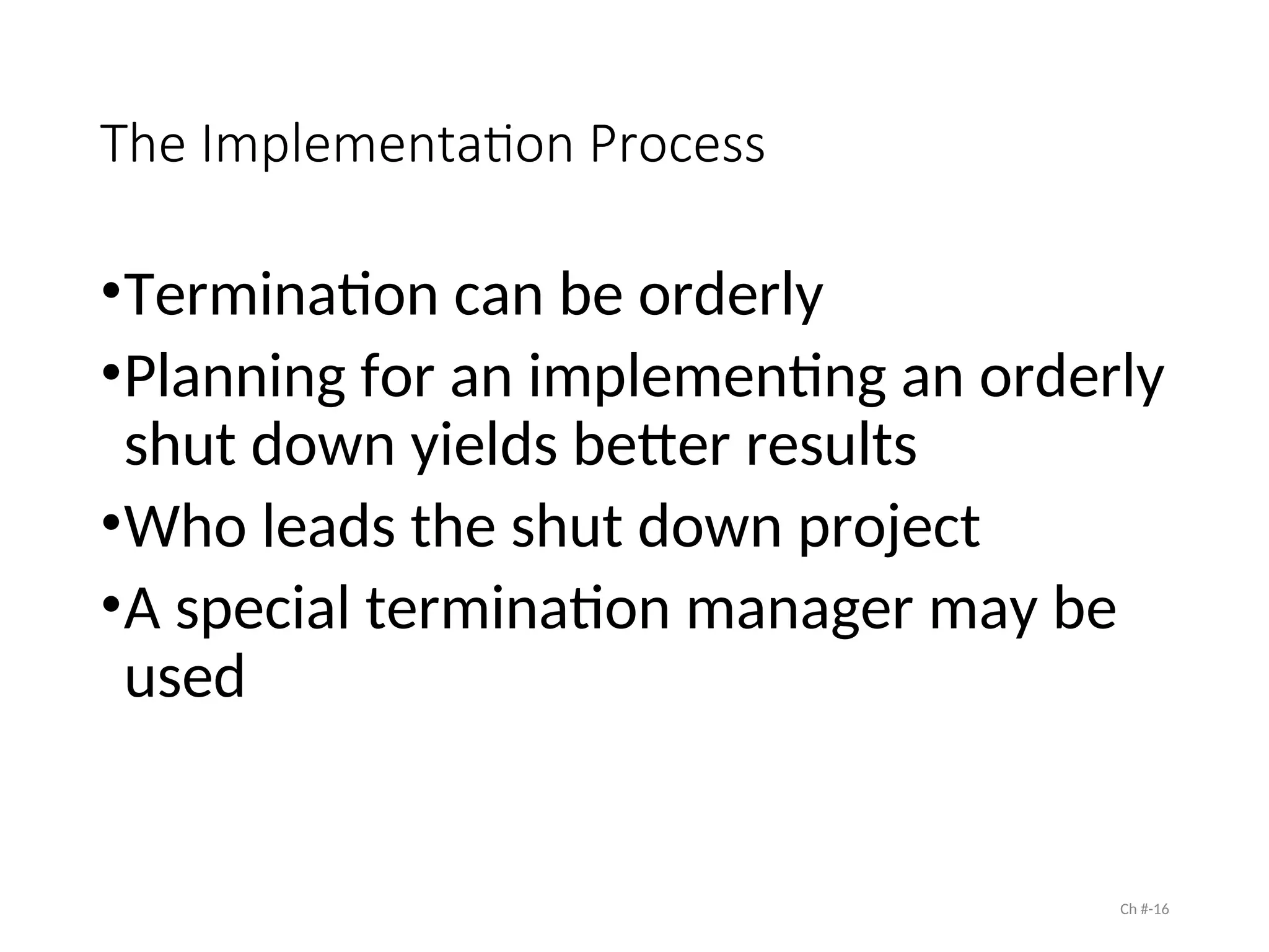 The Implementation Process
•Termination can be orderly
•Planning for an implementing an orderly
shut down yields better results
•Who leads the shut down project
•A special termination manager may be
used
Ch #-16
 