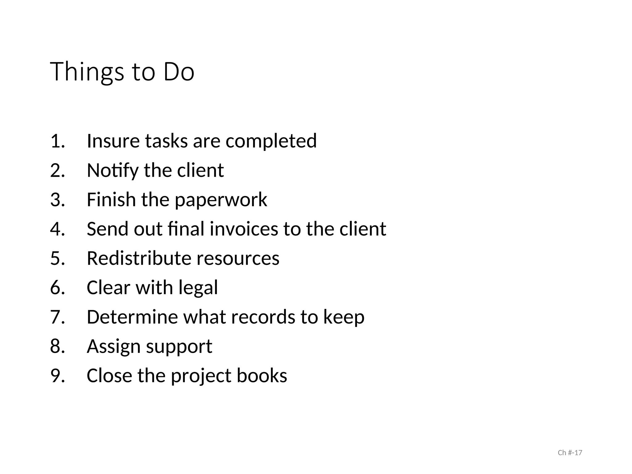 Things to Do
1. Insure tasks are completed
2. Notify the client
3. Finish the paperwork
4. Send out final invoices to the client
5. Redistribute resources
6. Clear with legal
7. Determine what records to keep
8. Assign support
9. Close the project books
Ch #-17
 