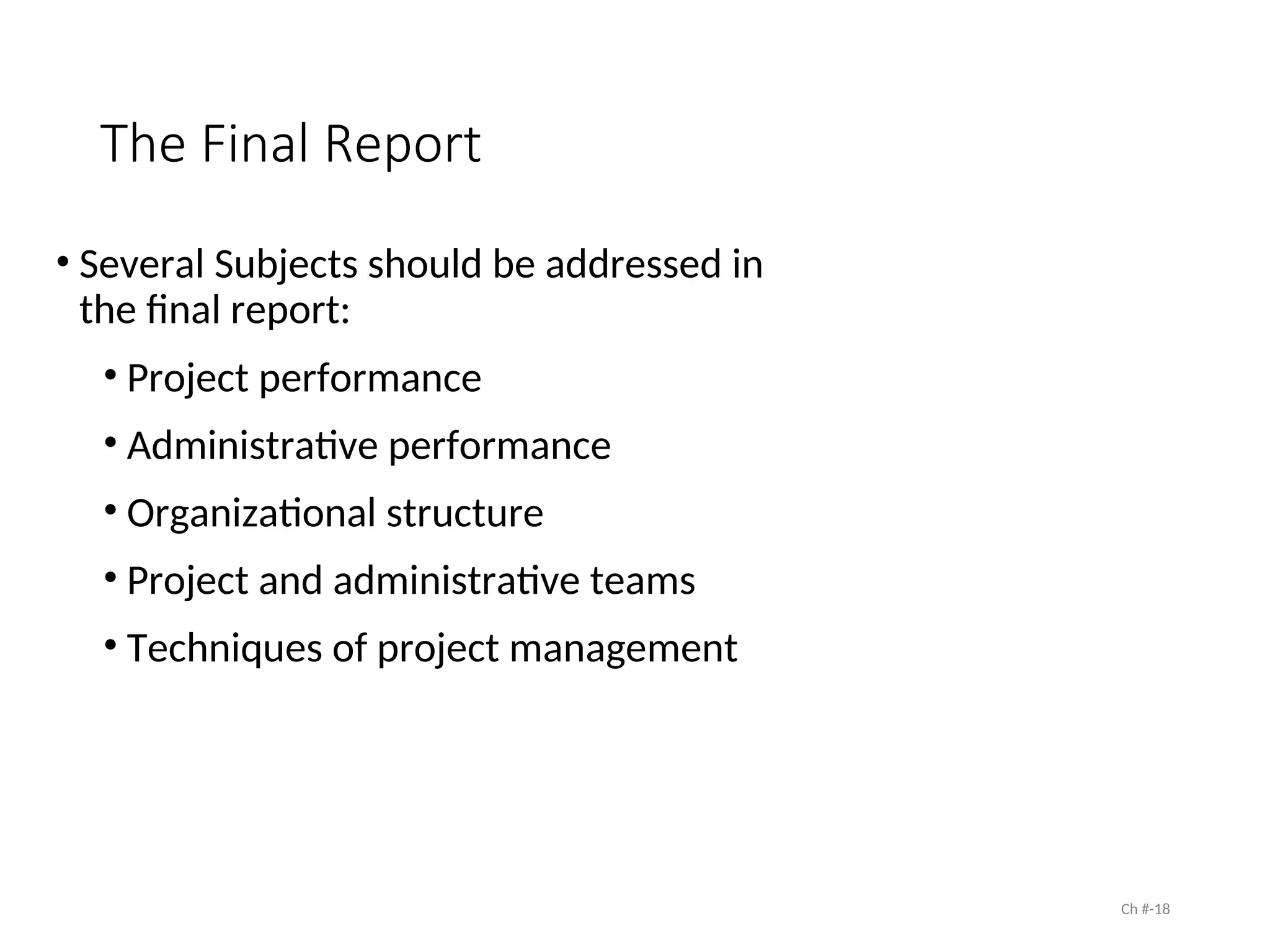 The Final Report
• Several Subjects should be addressed in
the final report:
• Project performance
• Administrative performance
• Organizational structure
• Project and administrative teams
• Techniques of project management
Ch #-18
 