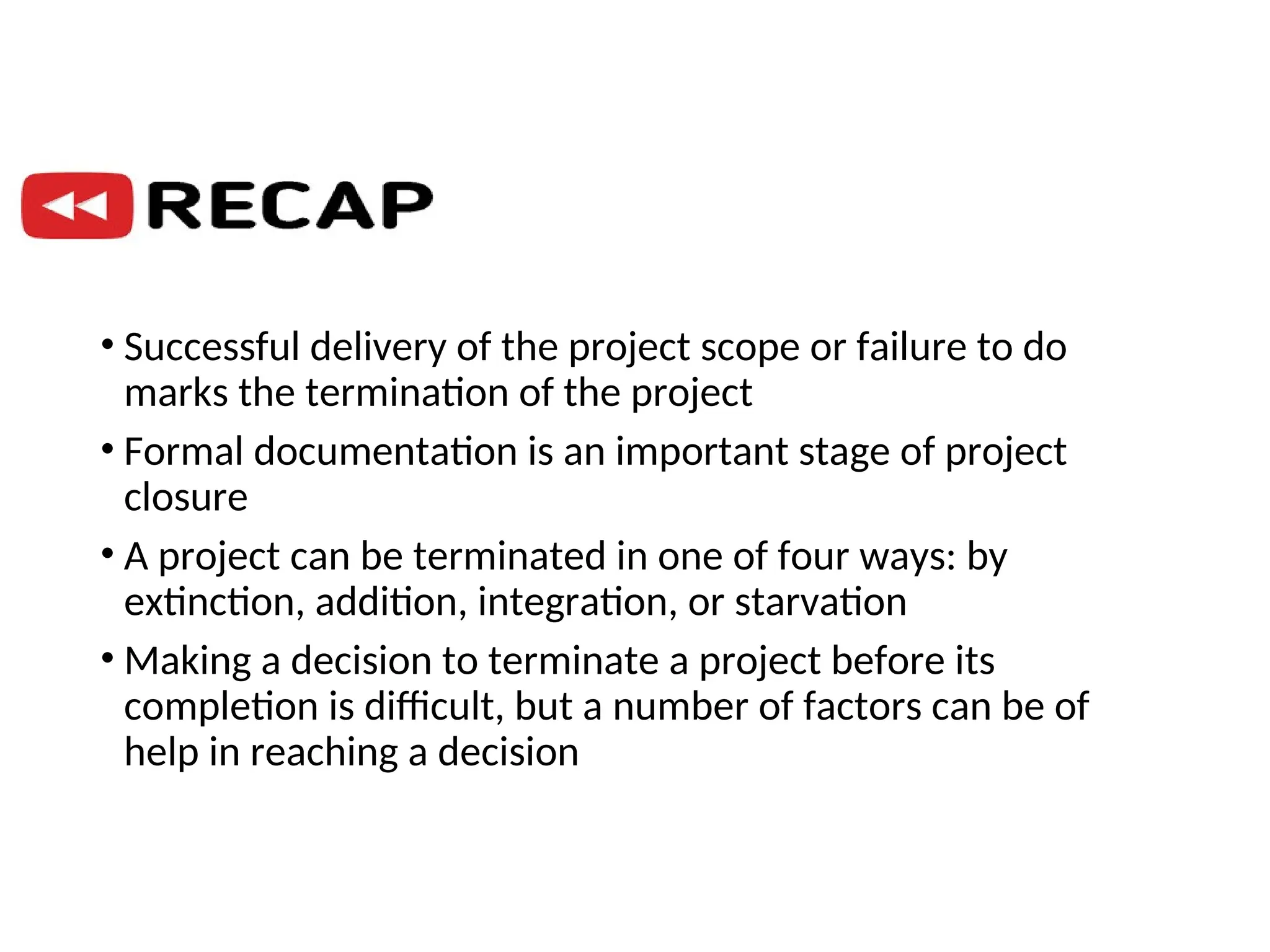 • Successful delivery of the project scope or failure to do
marks the termination of the project
• Formal documentation is an important stage of project
closure
• A project can be terminated in one of four ways: by
extinction, addition, integration, or starvation
• Making a decision to terminate a project before its
completion is difficult, but a number of factors can be of
help in reaching a decision
 
