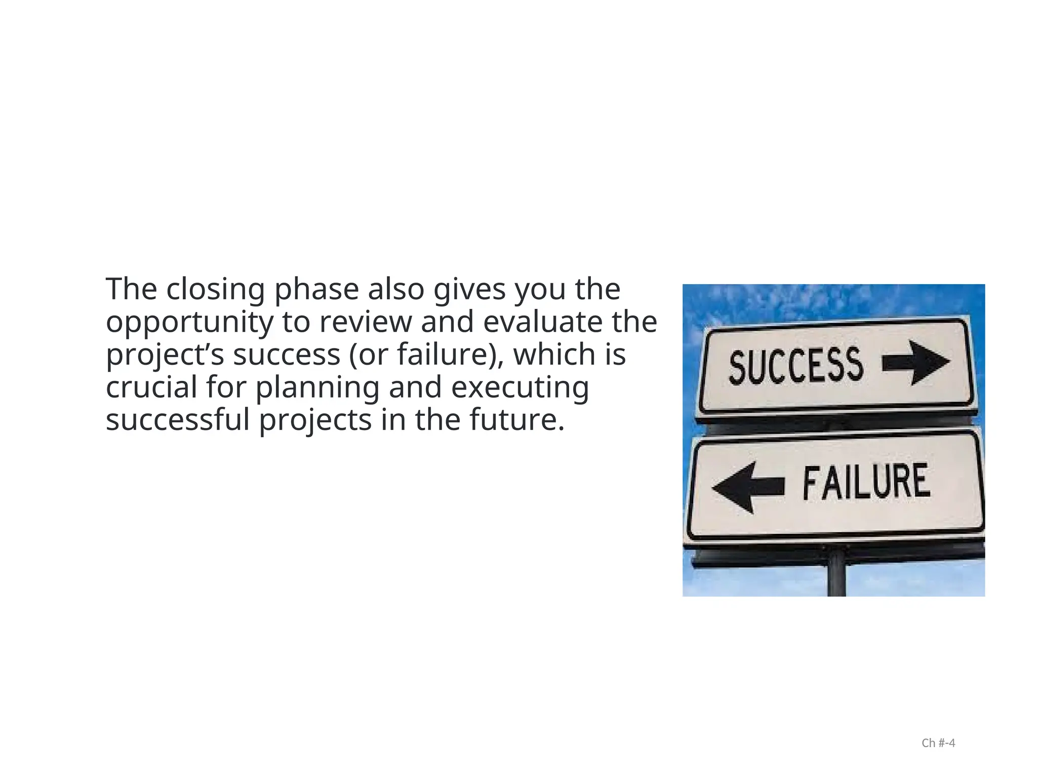 The closing phase also gives you the
opportunity to review and evaluate the
project’s success (or failure), which is
crucial for planning and executing
successful projects in the future.
Ch #-4
 
