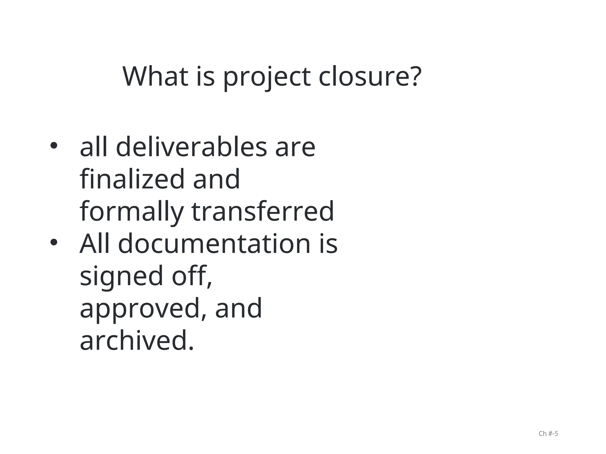 Ch #-5
• all deliverables are
finalized and
formally transferred
• All documentation is
signed off,
approved, and
archived.
What is project closure?
 