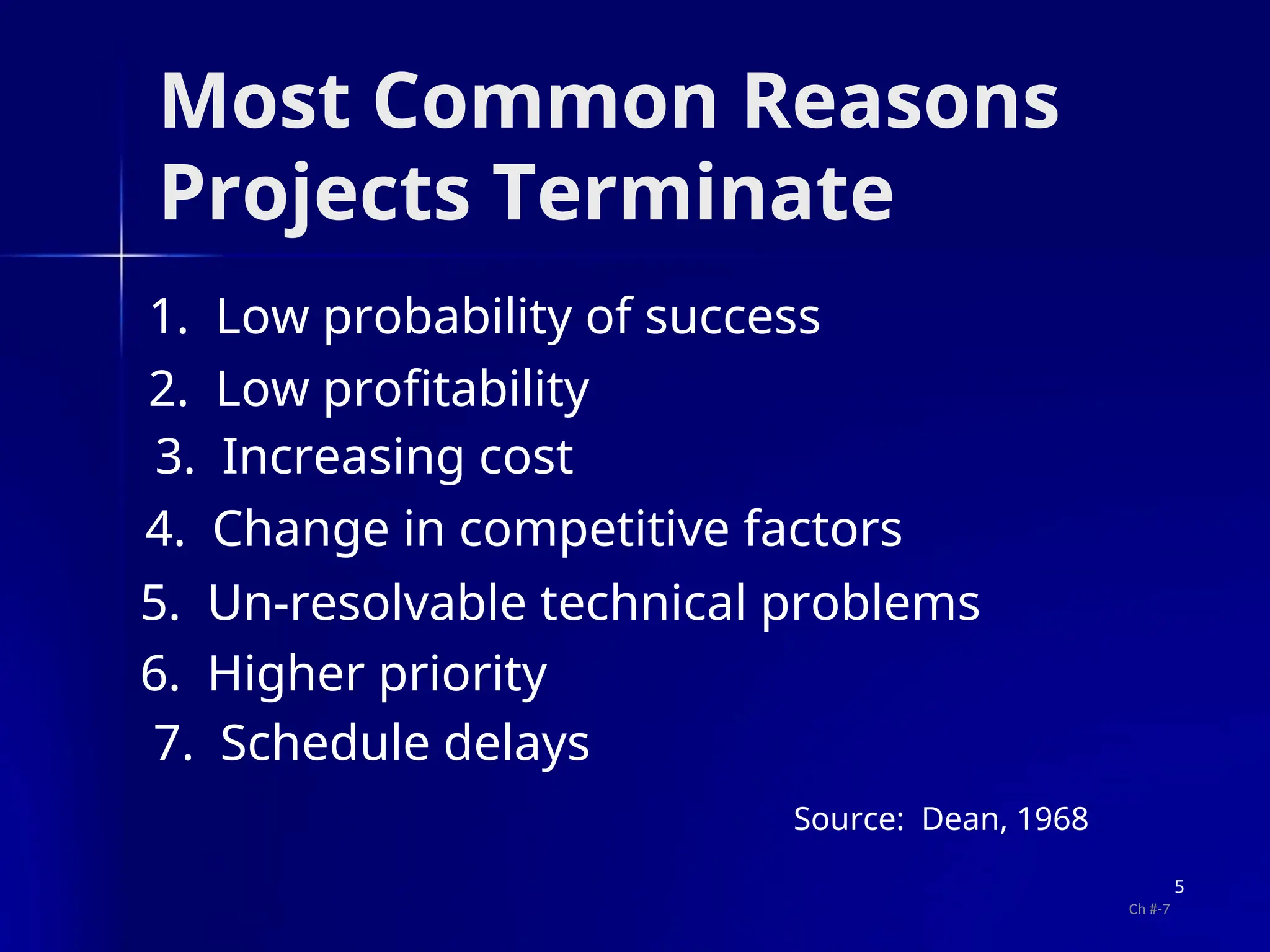 Most Common Reasons
Projects Terminate
1. Low probability of success
2. Low profitability
3. Increasing cost
4. Change in competitive factors
5. Un-resolvable technical problems
6. Higher priority
7. Schedule delays
Source: Dean, 1968
5
Ch #-7
 
